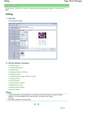 Page 156Advanced Guide > Printing from a Computer > Printing with the Bundled Application Software > Printing Calendars >
Editing
Editing
1.Click Edit.
The Edit screen appears.
2.Edit the calendar if necessary.
Changing Layout
Changing Background
Adding Photos
Swapping Positions of Photos
Replacing Photos
Changing Position, Angle and Size of Photos
Cropping Photos
Framing Photos
Printing Dates on Photos
Adding Text to Photos
Setting Calendar Display
Setting Holidays
Note
The edit information will be discarded if...