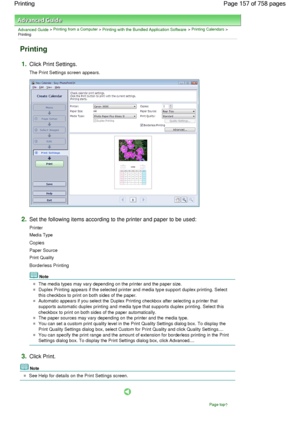 Page 157Advanced Guide > Printing from a Computer > Printing with the Bundled Application Software > Printing Calendars >
Printing
Printing
1.Click Print Settings.
The Print Settings screen appears.
2.Set the following items according to the printer and paper to be used:
Printer
Media Type
Copies
Paper Source
Print Quality
Borderless Printing
Note
The media types may vary depending on the printer and the paper size.
Duplex Printing appears if the selected printer and media type support duplex printing. Select...