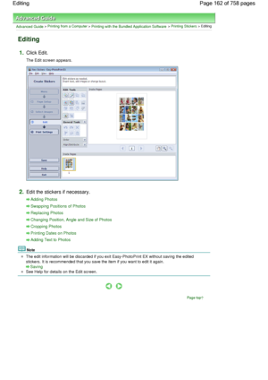 Page 162Advanced Guide > Printing from a Computer > Printing with the Bundled Application Software > Printing Stickers > Editing
Editing
1.Click Edit.
The Edit screen appears.
2.Edit the stickers if necessary.
Adding Photos
Swapping Positions of Photos
Replacing Photos
Changing Position, Angle and Size of Photos
Cropping Photos
Printing Dates on Photos
Adding Text to Photos
Note
The edit information will be discarded if you exit Easy-PhotoPrint EX without saving the edited
stickers. It is recommended that you...