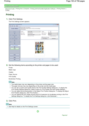 Page 163Advanced Guide > Printing from a Computer > Printing with the Bundled Application Software > Printing Stickers >
Printing
Printing
1.Click Print Settings.
The Print Settings screen appears.
2.Set the following items according to the printer and paper to be used:
Printer
Media Type
Copies
Paper Source
Print Quality
Borderless Printing
Note
The media types may vary depending on the printer and the paper size.
The paper sources may vary depending on the printer and the media type.
You can set a custom print...