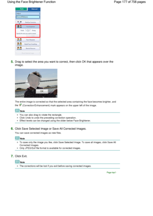 Page 1775.Drag to select the area you want to correct, then click OK that appears over the
image.
The entire image is corrected so that the selected area containing the face becomes brighter, and
the  (Correction/Enhancement) mark appears on the upper left of the image.
Note
You can also drag to rotate the rectangle.
Click Undo to undo the preceding correction operation.
Effect levels can be changed using the slider below Face Brightener.
6.Click Save Selected Image or Save All Corrected Images.
You can save...