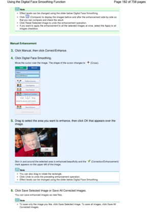 Page 182Note
Effect levels can be changed using the slider below Digital Face Smoothing.
Click  (Compare) to display the images before and after the enhancement side by side so
that you can compare and check the result.
Click Reset Selected Image to undo the enhancement operation.
If you want to apply the enhancement to all the selected images at once, select the Apply to all
images checkbox.
Manual Enhancement
3.Click Manual, then click Correct/Enhance.
4.Click Digital Face Smoothing.
Move the cursor over the...
