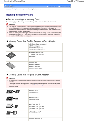 Page 20Advanced Guide  Troubleshooting
Contents > Printing from a Memory Card > Inserting the Memory Card
Inserting the Memory Card 
 Before Inserting the Memory Card 
The following types of memory cards and image data are compatible with the machine.
 Important
 If you took and saved photos on a type of memory card that is not guaranteed operation to be used
on your digital camera, the image data may be unreadable on the machine or damaged. For
information on memory cards that your digital camera guarantees...