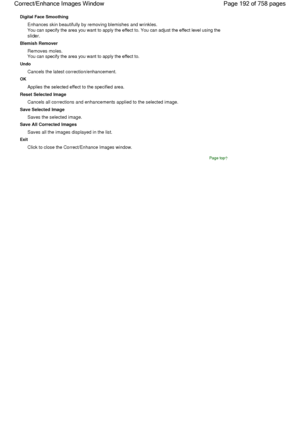 Page 192Digital Face Smoothing
Enhances skin beautifully by removing blemishes and wrinkles.
You can specify the area you want to apply the effect to. You can adjust the effect level using the
slider.
Blemish Remover
Removes moles.
You can specify the area you want to apply the effect to.
Undo
Cancels the latest correction/enhancement.
OK
Applies the selected effect to the specified area.
Reset Selected Image
Cancels all corrections and enhancements applied to the selected image.
Save Selected Image
Saves the...