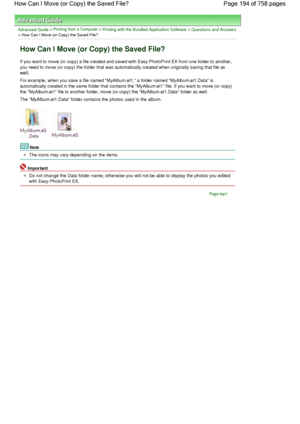 Page 194Advanced Guide > Printing from a Computer > Printing with the Bundled Application Software > Questions and Answers
> How Can I Move (or Copy) the Saved File?
How Can I Move (or Copy) the Saved File?
If you want to move (or copy) a file created and saved with Easy-PhotoPrint EX from one folder to another,
you need to move (or copy) the folder that was automatically created when originally saving that file as
well.
For example, when you save a file named MyAlbum.el1, a folder named MyAlbum.el1.Data is...