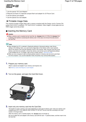 Page 21 
*1 Use the special SD Card Adapter.
*2 Requires purchase of a separate compact flash card adapter for xD-Picture Card.
*3 Use the special card adapter.
*4 Use the special Duo size adapter. 
 Printable Image Data 
This machine accepts images taken with a camera compliant with the Design rule for Camera File
system (Exif 2.2/2.21 compliant), TIFF (Exif 2.2/2.21 compliant). Other image or movie types such as
RAW images cannot be printed.
 Inserting the Memory Card 
 Caution
 When a memory card is inserted...