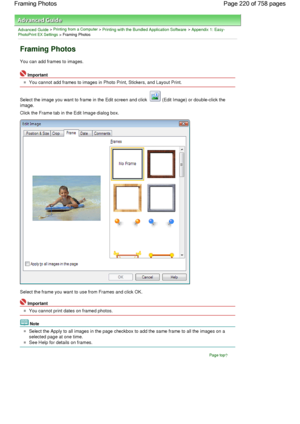 Page 220Advanced Guide > Printing from a Computer > Printing with the Bundled Application Software > Appendix 1: Easy-PhotoPrint EX Settings > Framing Photos
Framing Photos
You can add frames to images.
Important
You cannot add frames to images in Photo Print, Stickers, and Layout Print.
Select the image you want to frame in the Edit screen and click 
 (Edit Image) or double-click the
image.
Click the Frame tab in the Edit Image dialog box.
Select the frame you want to use from Frames and click OK.
Important
You...