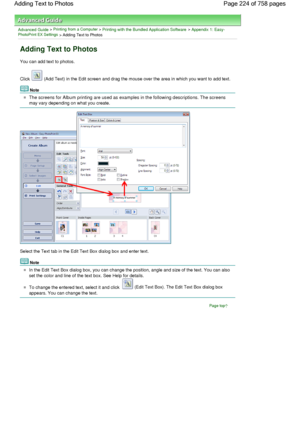 Page 224Advanced Guide > Printing from a Computer > Printing with the Bundled Application Software > Appendix 1: Easy-PhotoPrint EX Settings > Adding Text to Photos
Adding Text to Photos
You can add text to photos.
Click  (Add Text) in the Edit screen and drag the mouse over the area in which you want to add text.
Note
The screens for Album printing are used as examples in the following descriptions. The screens
may vary depending on what you create.
Select the Text tab in the Edit Text Box dialog box and enter...