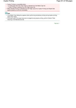 Page 251Duplex Printing is unavailable when: 
A media type other than Plain Paper is selected from the Media Type list. 
Poster Printing is selected from the Page Layout list. 
When Booklet Printing is selected from the Page Layout list, Duplex Printing and Staple Side
appear grayed out and are unavailable. 
Note 
If the Media Type dialog box appears when performing borderless printing during duplex printing,
select Plain Paper. 
If the back side of the paper becomes smudged during duplex printing, perform...