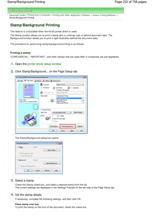 Page 252Advanced Guide > Printing from a Computer > Printing with Other Application Software > Various Printing Methods >
Stamp/Background Printing 
Stamp/Background Printing 
This feature is unavailable when the 64-bit printer driver is used. 
The Stamp function allows you to print a stamp text or a bitmap over or behind document data. The
Background function allows you to print a light illustration behind the document data. 
The procedure for performing stamp/background printing is as follows: 
Printing a...