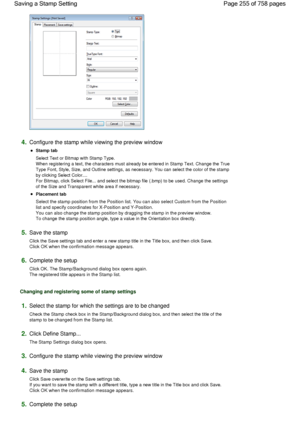 Page 2554.Configure the stamp while viewing the preview window 
Stamp tab 
Select Text or Bitmap with Stamp Type.
When registering a text, the characters must already be entered in Stamp Text. Change the True
Type Font, Style, Size, and Outline settings, as necessary. You can select the color of the stamp
by clicking Select Color....
For Bitmap, click Select File... and select the bitmap file (.bmp) to be used. Change the settings
of the Size and Transparent white area if necessary. 
Placement tab 
Select the...