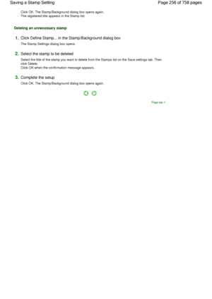 Page 256Click OK. The Stamp/Background dialog box opens again.
The registered title appears in the Stamp list. 
Deleting an unnecessary stamp 
1.Click Define Stamp... in the Stamp/Background dialog box 
The Stamp Settings dialog box opens. 
2.Select the stamp to be deleted 
Select the title of the stamp you want to delete from the Stamps list on the Save settings tab. Then
click Delete.
Click OK when the confirmation message appears. 
3.Complete the setup 
Click OK. The Stamp/Background dialog box opens again....