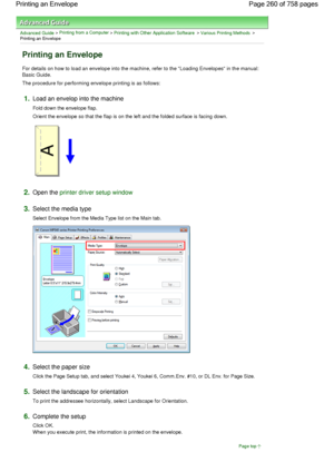 Page 260Advanced Guide > Printing from a Computer > Printing with Other Application Software > Various Printing Methods >
Printing an Envelope 
Printing an Envelope 
For details on how to load an envelope into the machine, refer to the Loading Envelopes in the manual:
Basic Guide. 
The procedure for performing envelope printing is as follows: 
1.Load an envelop into the machine 
Fold down the envelope flap. 
Orient the envelope so that the flap is on the left and the folded surface is facing down. 
2.Open the...