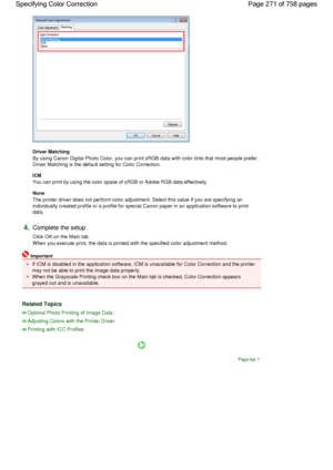 Page 271Driver Matching 
By using Canon Digital Photo Color, you can print sRGB data with color tints that most people prefer.
Driver Matching is the default setting for Color Correction. 
ICM 
You can print by using the color space of sRGB or Adobe RGB data effectively. 
None 
The printer driver does not perform color adjustment. Select this value if you are specifying an
individually created profile or a profile for special Canon paper in an application software to print
data. 
4.Complete the setup 
Click OK...