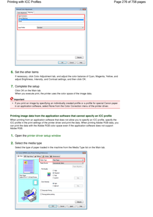 Page 2766.Set the other items 
If necessary, click Color Adjustment tab, and adjust the color balance of Cyan, Magenta, Yellow, and
adjust Brightness, Intensity, and Contrast settings, and then click OK. 
7.Complete the setup 
Click OK on the Main tab.
When you execute print, the printer uses the color space of the image data. 
Important 
If you print an image by specifying an individually created profile or a profile for special Canon paper
in an application software, select None from the Color Correction menu...