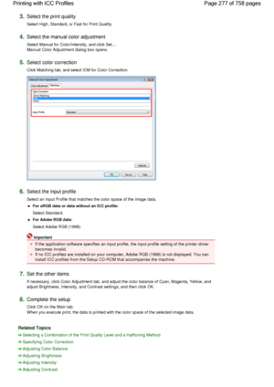 Page 2773.Select the print quality 
Select High, Standard, or Fast for Print Quality. 
4.Select the manual color adjustment 
Select Manual for Color/Intensity, and click Set....
Manual Color Adjustment dialog box opens. 
5.Select color correction 
Click Matching tab, and select ICM for Color Correction. 
6.Select the input profile 
Select an Input Profile that matches the color space of the image data. 
For sRGB data or data without an ICC profile: 
Select Standard. 
For Adobe RGB data: 
Select Adobe RGB (1998)....