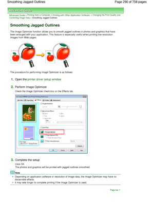 Page 290Advanced Guide > Printing from a Computer > Printing with Other Application Software > Changing the Print Quality and
Correcting Image Data > Smoothing Jagged Outlines 
Smoothing Jagged Outlines 
The Image Optimizer function allows you to smooth jagged outlines in photos and graphics that have
been enlarged with your application. This feature is especially useful when printing low-resolution
images from Web pages. 
The procedure for performing Image Optimizer is as follows: 
1.Open the printer driver...