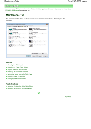 Page 297Advanced Guide > Printing from a Computer > Printing with Other Application Software > Overview of the Printer Driver> Canon IJ Printer Driver > Maintenance Tab 
Maintenance Tab 
The Maintenance tab allows you to perform machine maintenance or change the settings of the
machine. 
Features 
Cleaning the Print Heads
Cleaning the Paper Feed Rollers
Aligning the Print Head Position
Checking the Print Head Nozzles
Setting the Paper Source for Plain Paper
Cleaning Inside the Machine
Managing the Machine Power...