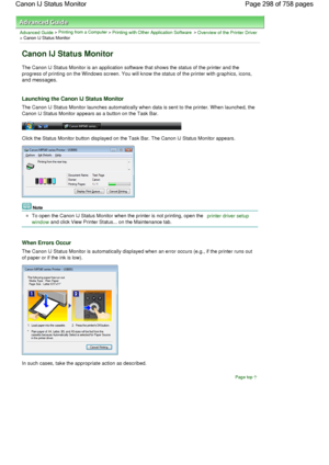 Page 298Advanced Guide > Printing from a Computer > Printing with Other Application Software > Overview of the Printer Driver> Canon IJ Status Monitor 
Canon IJ Status Monitor 
The Canon IJ Status Monitor is an application software that shows the status of the printer and the
progress of printing on the Windows screen. You will know the status of the printer with graphics, icons,
and messages. 
Launching the Canon IJ Status Monitor 
The Canon IJ Status Monitor launches automatically when data is sent to the...