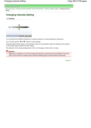 Page 309Advanced Guide > Printing Using the Operation Panel of the Machine > Copying > Making Copies > Changing Intensity
Setting
Changing Intensity Setting
Turn the Easy-Scroll Wheel clockwise to increase intensity or counterclockwise to decrease it.
You can also use the  or  button to make settings.
Press the right Function button in the Intensity screen to automatically match the intensity to the original
on the Platen Glass and then print the image.
The slide bar for the intensity adjustment on the LCD...