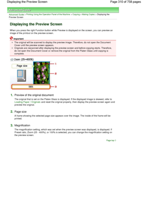 Page 310Advanced Guide > Printing Using the Operation Panel of the Machine > Copying > Making Copies > Displaying the
Preview Screen
Displaying the Preview Screen
When you press the right Function button while Preview is displayed on the screen, you can preview an
image of the printout on the preview screen.
Important
The original will be scanned to display the preview image. Therefore, do not open the Document
Cover until the preview screen appears.
Originals are rescanned after displaying the preview screen...