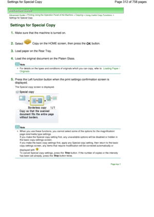 Page 312Advanced Guide > Printing Using the Operation Panel of the Machine > Copying > Using Useful Copy Functions >
Settings for Special Copy
Settings for Special Copy
1.Make sure that the machine is turned on.
2.Select  Copy on the HOME screen, then press the OK button.
3.Load paper on the Rear Tray.
4.Load the original document on the Platen Glass.
Note
For details on the types and conditions of originals which you can copy, refer to Loading Paper /
Originals.
5.Press the Left function button when the print...