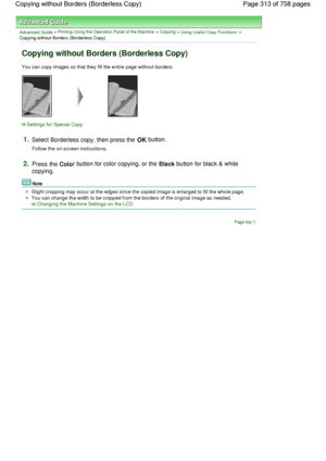 Page 313Advanced Guide > Printing Using the Operation Panel of the Machine > Copying > Using Useful Copy Functions >
Copying without Borders (Borderless Copy)
Copying without Borders (Borderless Copy)
You can copy images so that they fill the entire page without borders.
Settings for Special Copy
1.Select Borderless copy, then press the OK button.
Follow the on-screen instructions.
2.Press the Color button for color copying, or the Black button for black & white
copying.
Note
Slight cropping may occur at the...