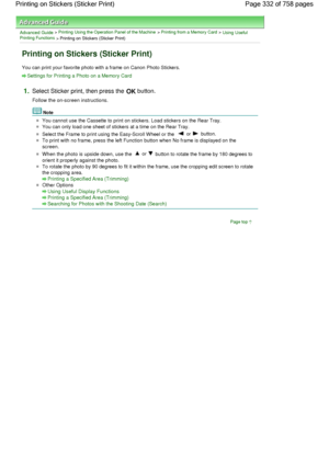 Page 332Advanced Guide > Printing Using the Operation Panel of the Machine > Printing from a Memory Card > Using UsefulPrinting Functions
 > Printing on Stickers (Sticker Print)
Printing on Stickers (Sticker Print)
You can print your favorite photo with a frame on Canon Photo Stickers.
Settings for Printing a Photo on a Memory Card
1.Select Sticker print, then press the OK button.
Follow the on-screen instructions.
Note
You cannot use the Cassette to print on stickers. Load stickers on the Rear Tray.
You can...