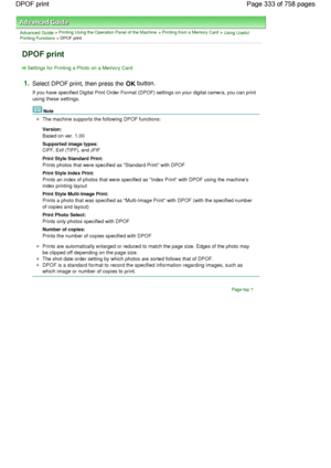 Page 333Advanced Guide > Printing Using the Operation Panel of the Machine > Printing from a Memory Card > Using UsefulPrinting Functions > DPOF print
DPOF print
Settings for Printing a Photo on a Memory Card
1.Select DPOF print, then press the OK button.
If you have specified Digital Print Order Format (DPOF) settings on your digital camera, you can print
using these settings.
Note
The machine supports the following DPOF functions:
Version: 
Based on ver. 1.00
Supported image types: 
CIFF, Exif (TIFF), and...