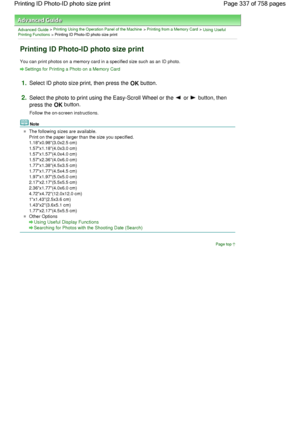 Page 337Advanced Guide > Printing Using the Operation Panel of the Machine > Printing from a Memory Card > Using UsefulPrinting Functions > Printing ID Photo-ID photo size print
Printing ID Photo-ID photo size print
You can print photos on a memory card in a specified size such as an ID photo.
Settings for Printing a Photo on a Memory Card
1.Select ID photo size print, then press the OK button.
2.Select the photo to print using the Easy-Scroll Wheel or the  or  button, then
press the OK button.
Follow the...