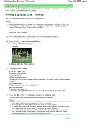 Page 340Advanced Guide > Printing Using the Operation Panel of the Machine > Printing from a Memory Card > Using Useful
Display Functions > Printing a Specified Area (Trimming)
Printing a Specified Area (Trimming)
You can edit images displayed on the LCD by cropping them.
Note
Crop images after specifying the page size, media type, and bordered or borderless printing in the
print settings screen. If you change the paper settings after cropping, the cropped area may be
adjusted to match the paper, or be disabled...