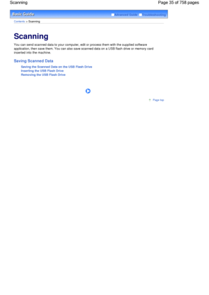 Page 35Advanced Guide  Troubleshooting
Contents > Scanning
Scanning 
You can send scanned data to your computer, edit or process them with the supplied software
application, then save them. You can also save scanned data on a USB flash drive or memory card
inserted into the machine.
Saving Scanned Data
Saving the Scanned Data on the USB Flash Drive
Inserting the USB Flash Drive
Removing the USB Flash Drive
      
Page top
Page 35 of 758 pages Scanning
 