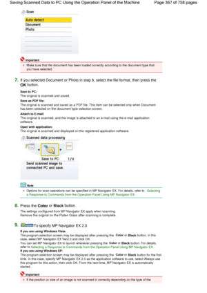 Page 367Important
Make sure that the document has been loaded correctly according to the document type that
you have selected.
7.If you selected Document or Photo in step 6, select the file format, then press the 
OK button.
Save to PC: 
The original is scanned and saved.
Save as PDF file: 
The original is scanned and saved as a PDF file. This item can be selected only when Document
has been selected on the document type selection screen.
Attach to E-mail: 
The original is scanned, and the image is attached to...