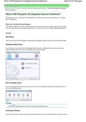 Page 373Advanced Guide > Scanning > Scanning with the Bundled Application Software > What Is MP Navigator EX (Supplied
Scanner Software)?
What Is MP Navigator EX (Supplied Scanner Software)?
MP Navigator EX is an application that enables you to easily scan photos and documents. It is suitable
even for beginners.
What You Can Do with this Software
This software allows you to scan multiple documents at one time, or scan images larger than the Platen.
You can also save scanned images, attach them to e-mail or print...