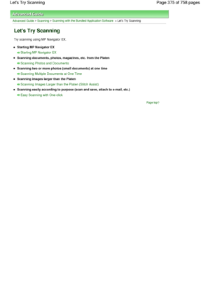 Page 375Advanced Guide > Scanning > Scanning with the Bundled Application Software > Lets Try Scanning
Lets Try Scanning
Try scanning using MP Navigator EX.
Starting MP Navigator EX
Starting MP Navigator EX
Scanning documents, photos, magazines, etc. from the Platen
Scanning Photos and Documents
Scanning two or more photos (small documents) at one time
Scanning Multiple Documents at One Time
Scanning images larger than the Platen
Scanning Images Larger than the Platen (Stitch Assist)
Scanning easily according to...