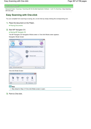 Page 387Advanced Guide > Scanning > Scanning with the Bundled Application Software > Lets Try Scanning > Easy Scanning
with One-click
Easy Scanning with One-click
You can complete from scanning to saving, etc. at one time by simply clicking the corresponding icon.
1.Place the document on the Platen.
Placing Documents
2.Start MP Navigator EX.
Starting MP Navigator EX
The MP Navigator EX Navigation Mode screen or One-click Mode screen appears.
Navigation Mode Screen
One-click Mode Screen
Note
Skip ahead to Step 4...