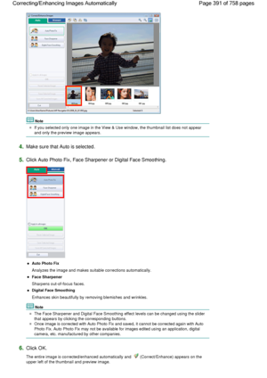 Page 391Note
If you selected only one image in the View & Use window, the thumbnail list does not appear
and only the preview image appears.
4.Make sure that Auto is selected.
5.Click Auto Photo Fix, Face Sharpener or Digital Face Smoothing.
Auto Photo Fix
Analyzes the image and makes suitable corrections automatically.
Face Sharpener
Sharpens out-of-focus faces.
Digital Face Smoothing
Enhances skin beautifully by removing blemishes and wrinkles.
Note
The Face Sharpener and Digital Face Smoothing effect levels...