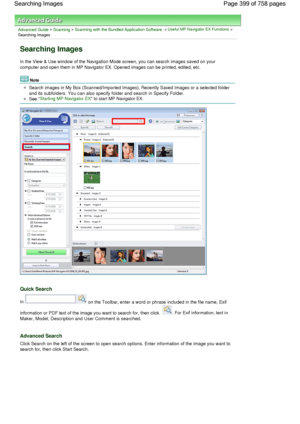 Page 399Advanced Guide > Scanning > Scanning with the Bundled Application Software > Useful MP Navigator EX Functions >
Searching Images
Searching Images
In the View & Use window of the Navigation Mode screen, you can search images saved on your
computer and open them in MP Navigator EX. Opened images can be printed, edited, etc.
Note
Search images in My Box (Scanned/Imported Images), Recently Saved Images or a selected folder
and its subfolders. You can also specify folder and search in Specify Folder.
See...