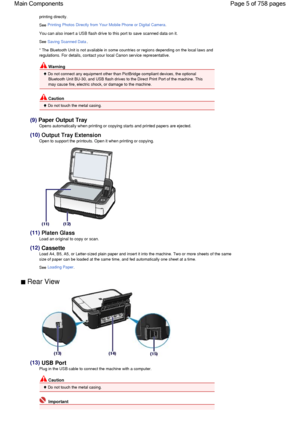 Page 5printing directly.
See Printing Photos Directly from Your Mobile Phone or Digital Camera.
You can also insert a USB flash drive to this port to save scanned data on it.
See Saving Scanned Data.
* The Bluetooth Unit is not available in some countries or regions depending on the local laws and
regulations. For details, contact your local Canon service representative.
 Warning
 Do not connect any equipment other than PictBridge compliant devices, the optional
Bluetooth Unit BU-30, and USB flash drives to...