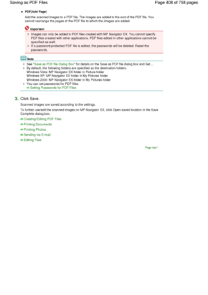 Page 408PDF(Add Page)
Add the scanned images to a PDF file. The images are added to the end of the PDF file. You
cannot rearrange the pages of the PDF file to which the images are added.
Important
Images can only be added to PDF files created with MP Navigator EX. You cannot specify
PDF files created with other applications. PDF files edited in other applications cannot be
specified as well.
If a password-protected PDF file is edited, the passwords will be deleted. Reset the
passwords.
Note
See Save as PDF file...