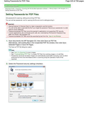 Page 420Advanced Guide > Scanning > Scanning with the Bundled Application Software > Utilizing Images in MP Navigator EX >
Setting Passwords for PDF Files
Setting Passwords for PDF Files
Set passwords for opening, editing and printing PDF files.
You can set two passwords: one for opening the file and one for editing/printing it.
Important
Internet Explorer 5.5 Service Pack 2 or later is required to use this function.
You will not be able to open/edit the file if you forget the password. Record your passwords in...