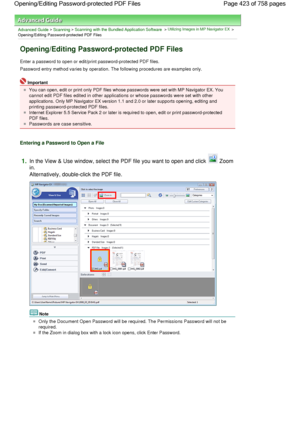 Page 423Advanced Guide > Scanning > Scanning with the Bundled Application Software > Utilizing Images in MP Navigator EX >
Opening/Editing Password-protected PDF Files
Opening/Editing Password-protected PDF Files
Enter a password to open or edit/print password-protected PDF files.
Password entry method varies by operation. The following procedures are examples only.
Important
You can open, edit or print only PDF files whose passwords were set with MP Navigator EX. You
cannot edit PDF files edited in other...