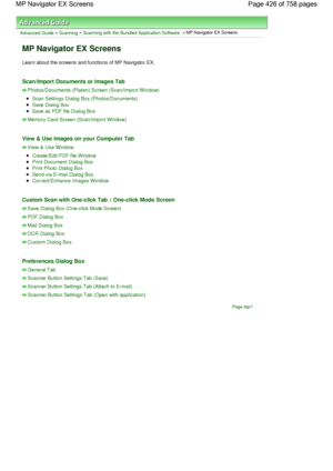 Page 426Advanced Guide > Scanning > Scanning with the Bundled Application Software > MP Navigator EX Screens
MP Navigator EX Screens
Learn about the screens and functions of MP Navigator EX.
Scan/Import Documents or Images Tab
Photos/Documents (Platen) Screen (Scan/Import Window)
Scan Settings Dialog Box (Photos/Documents)
Save Dialog Box
Save as PDF file Dialog Box
Memory Card Screen (Scan/Import Window)
View & Use Images on your Computer Tab
View & Use Window
Create/Edit PDF file Window
Print Document Dialog...