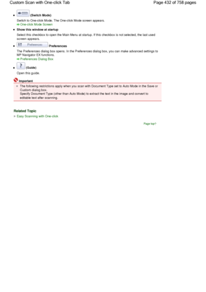 Page 432 (Switch Mode)
Switch to One-click Mode. The One-click Mode screen appears.
One-click Mode Screen
Show this window at startup
Select this checkbox to open the Main Menu at startup. If this checkbox is not selected, the last used
screen appears.
 Preferences
The Preferences dialog box opens. In the Preferences dialog box, you can make advanced settings to
MP Navigator EX functions.
Preferences Dialog Box
 (Guide)
Open this guide.
Important
The following restrictions apply when you scan with Document Type...