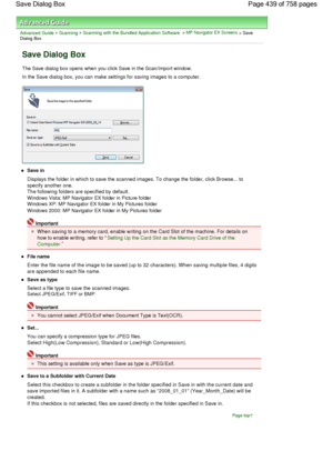 Page 439Advanced Guide > Scanning > Scanning with the Bundled Application Software > MP Navigator EX Screens > SaveDialog Box
Save Dialog Box
The Save dialog box opens when you click Save in the Scan/Import window.
In the Save dialog box, you can make settings for saving images to a computer.
Save in
Displays the folder in which to save the scanned images. To change the folder, click Browse... to
specify another one.
The following folders are specified by default.
Windows Vista: MP Navigator EX folder in Picture...