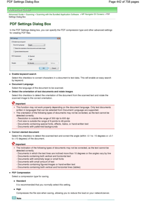 Page 442Advanced Guide > Scanning > Scanning with the Bundled Application Software > MP Navigator EX Screens > PDF
Settings Dialog Box
PDF Settings Dialog Box
In the PDF Settings dialog box, you can specify the PDF compression type and other advanced settings
for creating PDF files.
Enable keyword search
Select this checkbox to convert characters in a document to text data. This will enable an easy search
by keyword.
Document Language
Select the language of the document to be scanned.
Detect the orientation of...