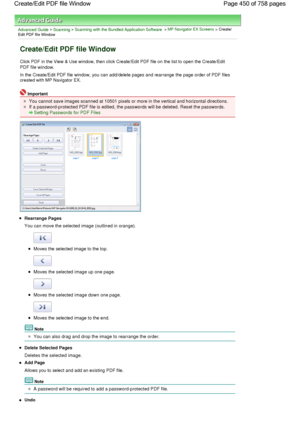 Page 450Advanced Guide > Scanning > Scanning with the Bundled Application Software > MP Navigator EX Screens > Create/
Edit PDF file Window
Create/Edit PDF file Window
Click PDF in the View & Use window, then click Create/Edit PDF file on the list to open the Create/Edit
PDF file window.
In the Create/Edit PDF file window, you can add/delete pages and rearrange the page order of PDF files
created with MP Navigator EX.
Important
You cannot save images scanned at 10501 pixels or more in the vertical and horizontal...