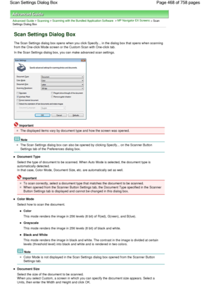 Page 468Advanced Guide > Scanning > Scanning with the Bundled Application Software > MP Navigator EX Screens > ScanSettings Dialog Box
Scan Settings Dialog Box
The Scan Settings dialog box opens when you click Specify... in the dialog box that opens when scanning
from the One-click Mode screen or the Custom Scan with One-click tab.
In the Scan Settings dialog box, you can make advanced scan settings.
Important
The displayed items vary by document type and how the screen was opened.
Note
The Scan Settings dialog...