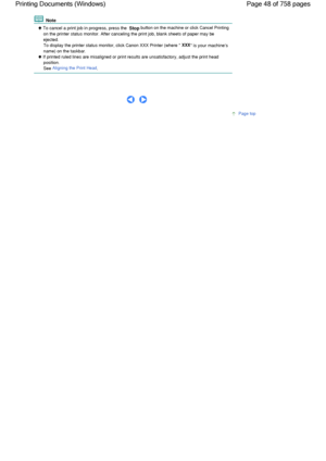 Page 48 Note
 To cancel a print job in progress, press the Stop button on the machine or click Cancel Printing
on the printer status monitor. After canceling the print job, blank sheets of paper may be
ejected.
To display the printer status monitor, click Canon XXX Printer (where 
XXX is your machines
name) on the taskbar.
 If printed ruled lines are misaligned or print results are unsatisfactory, adjust the print head
position.
See Aligning the Print Head.
      
Page top
Page 48 of 758 pages Printing...