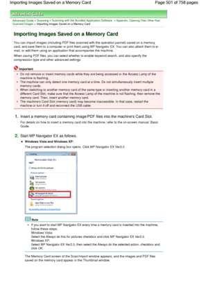 Page 501Advanced Guide > Scanning > Scanning with the Bundled Application Software > Appendix: Opening Files Other thanScanned Images > Importing Images Saved on a Memory Card
Importing Images Saved on a Memory Card
You can import images (including PDF files scanned with the operation pannel) saved on a memory
card, and save them to a computer or print them using MP Navigator EX. You can also attach them to e-
mail, or edit them using an application that accompanies the machine.
When saving PDF files, you can...